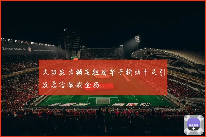 文班发力锁定胜局华子拼劲十足引发悬念激战全场