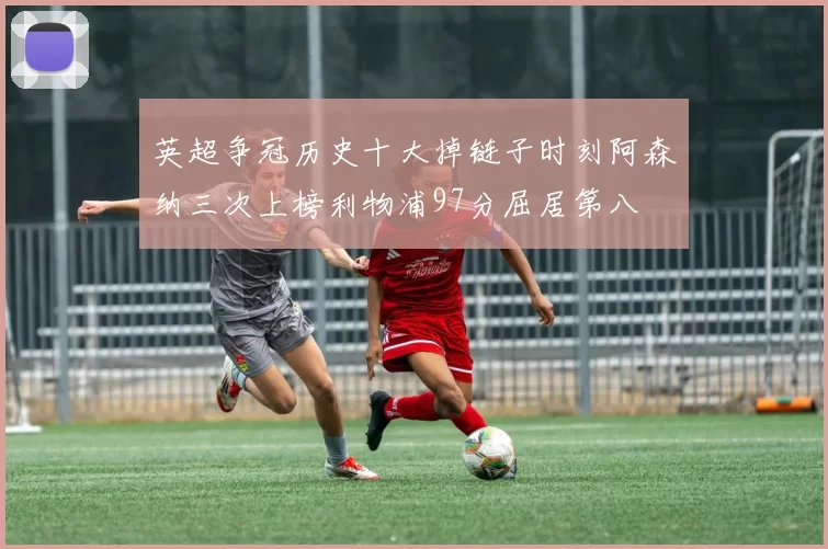 英超争冠历史十大掉链子时刻阿森纳三次上榜利物浦97分屈居第八