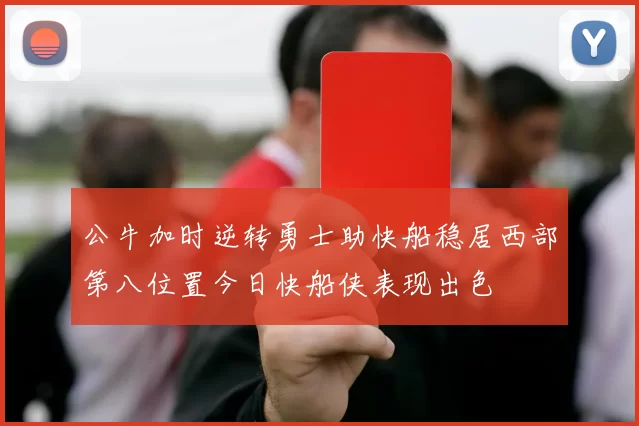 公牛加时逆转勇士助快船稳居西部第八位置今日快船侠表现出色