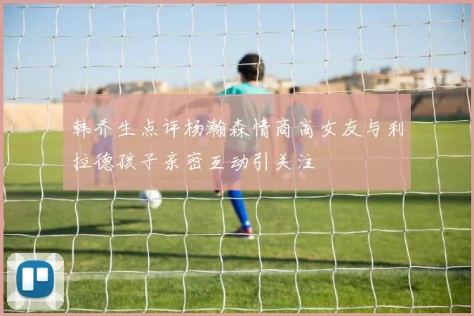 韩乔生点评杨瀚森情商高女友与利拉德孩子亲密互动引关注