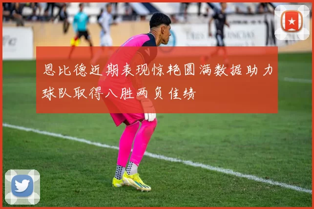 恩比德近期表现惊艳圆满数据助力球队取得八胜两负佳绩