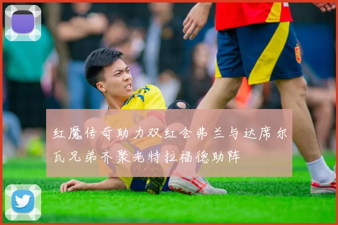 红魔传奇助力双红会弗兰与达席尔瓦兄弟齐聚老特拉福德助阵