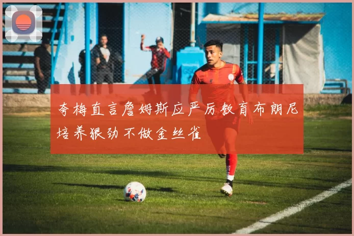 夸梅直言詹姆斯应严厉教育布朗尼培养狠劲不做金丝雀
