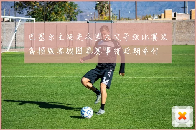巴塞尔主场更衣室火灾导致比赛装备损毁客战图恩赛事将延期举行