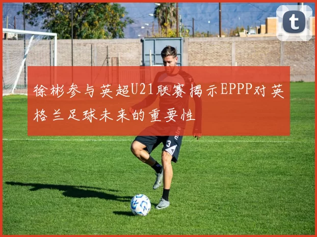 徐彬参与英超U21联赛揭示EPPP对英格兰足球未来的重要性