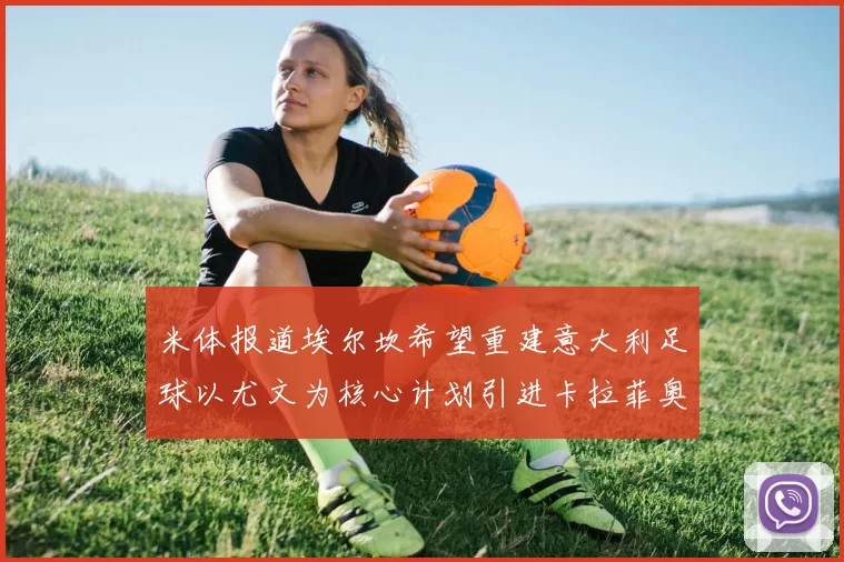 米体报道埃尔坎希望重建意大利足球以尤文为核心计划引进卡拉菲奥里和托纳利