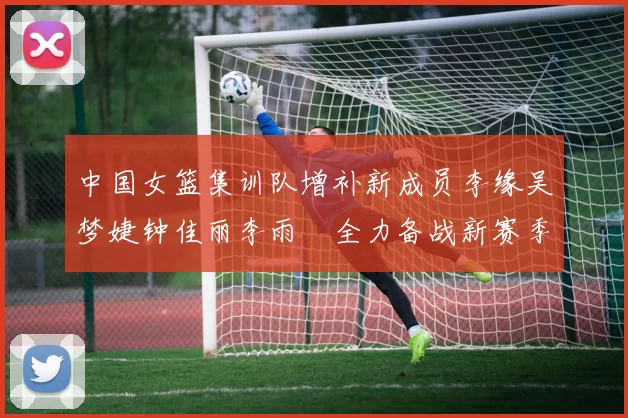 中国女篮集训队增补新成员李缘吴梦婕钟佳丽李雨汧全力备战新赛季