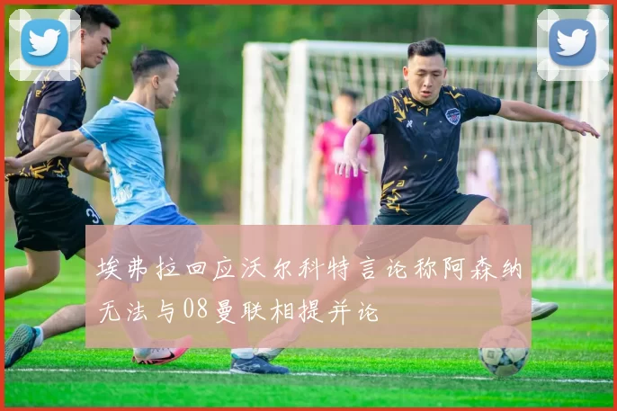 埃弗拉回应沃尔科特言论称阿森纳无法与08曼联相提并论
