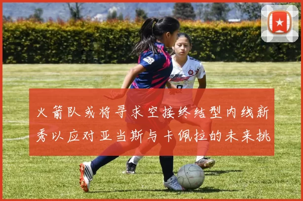 火箭队或将寻求空接终结型内线新秀以应对亚当斯与卡佩拉的未来挑战