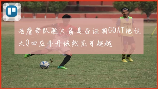 老詹带队胜火箭是否证明GOAT地位大Q回应乔丹依然无可超越