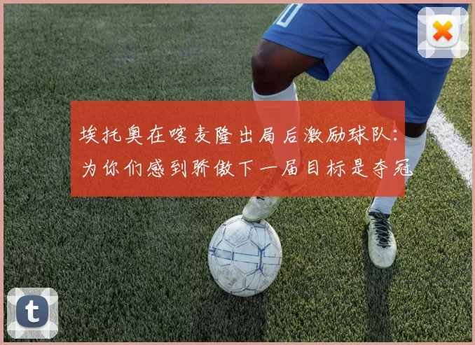埃托奥在喀麦隆出局后激励球队：为你们感到骄傲下一届目标是夺冠