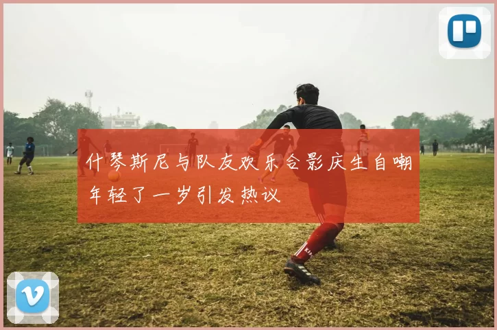 什琴斯尼与队友欢乐合影庆生自嘲年轻了一岁引发热议