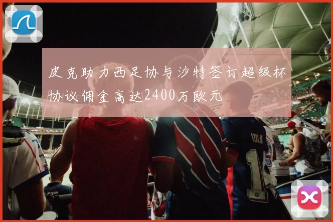 皮克助力西足协与沙特签订超级杯协议佣金高达2400万欧元