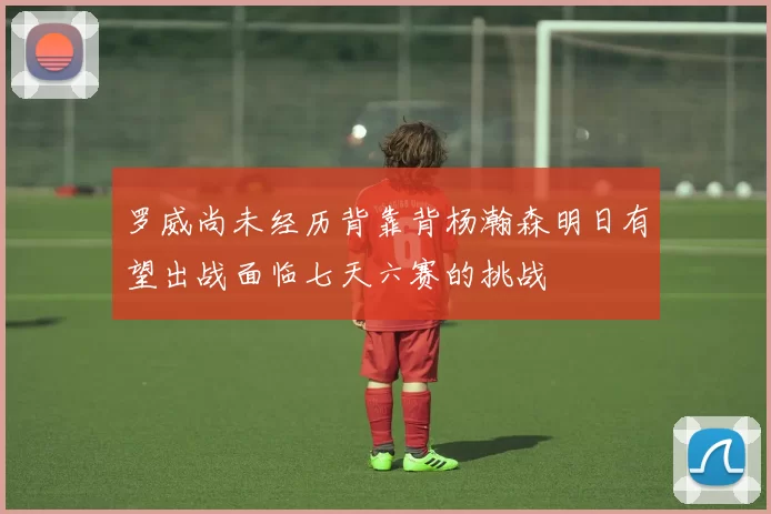 罗威尚未经历背靠背杨瀚森明日有望出战面临七天六赛的挑战