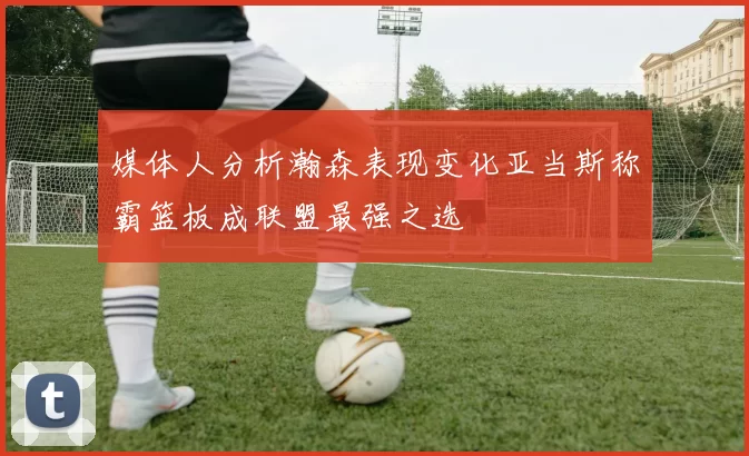 媒体人分析瀚森表现变化亚当斯称霸篮板成联盟最强之选