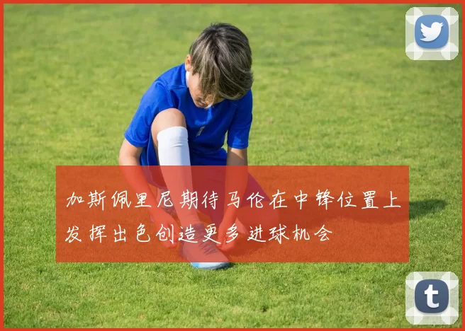 加斯佩里尼期待马伦在中锋位置上发挥出色创造更多进球机会