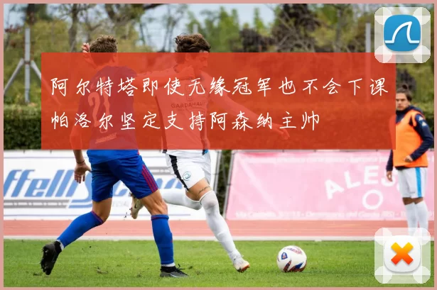 阿尔特塔即使无缘冠军也不会下课帕洛尔坚定支持阿森纳主帅