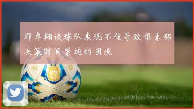 邓卓翔谈球队表现不佳导致俱乐部决策时间紧迫的困境
