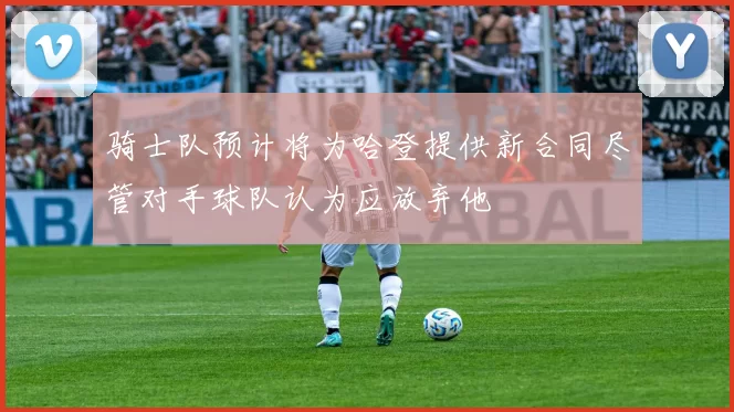 骑士队预计将为哈登提供新合同尽管对手球队认为应放弃他