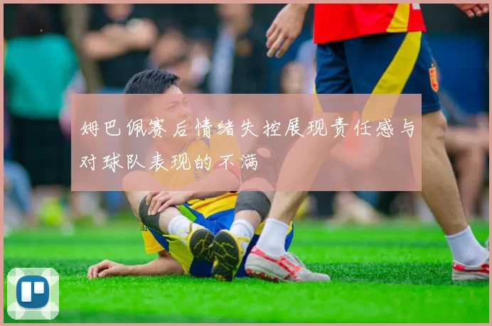姆巴佩赛后情绪失控展现责任感与对球队表现的不满