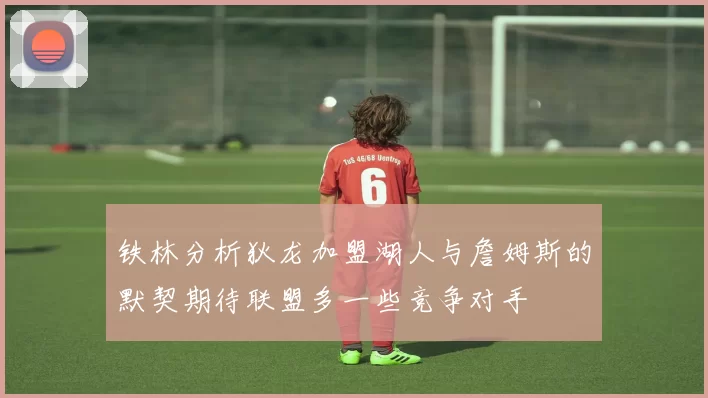 铁林分析狄龙加盟湖人与詹姆斯的默契期待联盟多一些竞争对手