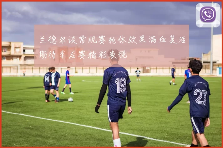 兰德尔谈常规赛轮休效果满血复活期待季后赛精彩表现
